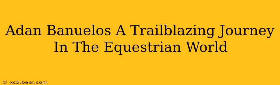 Adan Banuelos A Trailblazing Journey In The Equestrian World