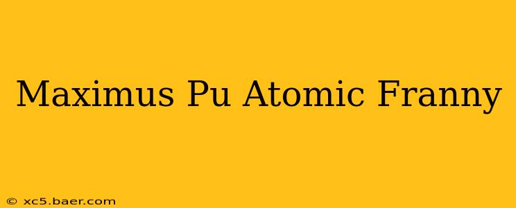 Maximus Pu Atomic Franny