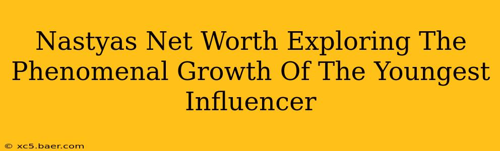 Nastyas Net Worth Exploring The Phenomenal Growth Of The Youngest Influencer
